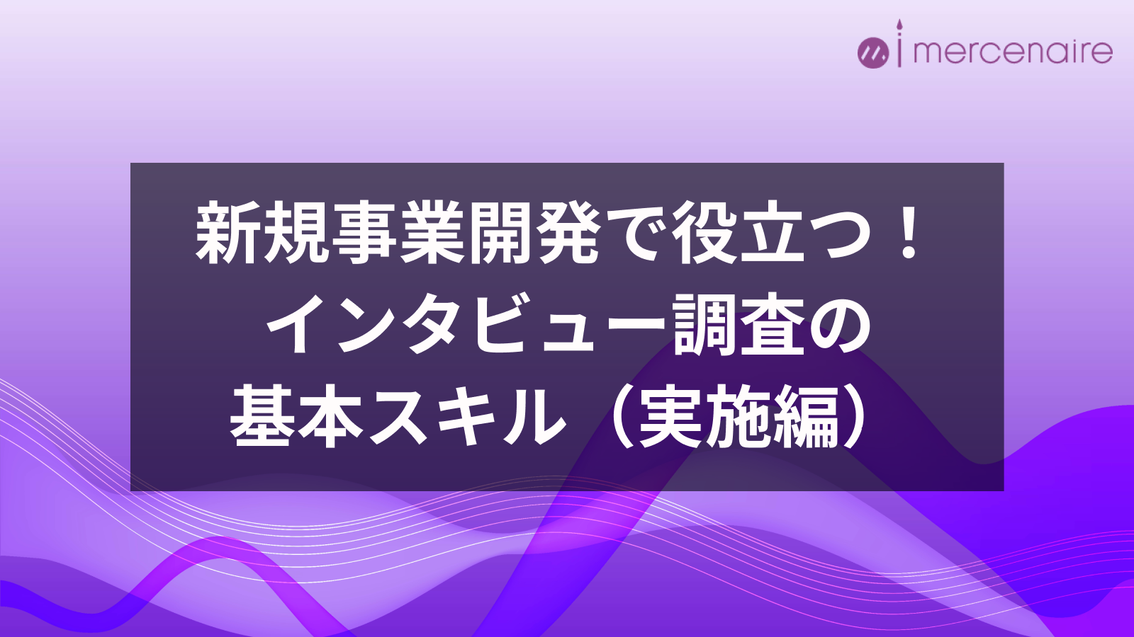 新規事業開発で役立つ！インタビュー調査の基本スキル（実施編）